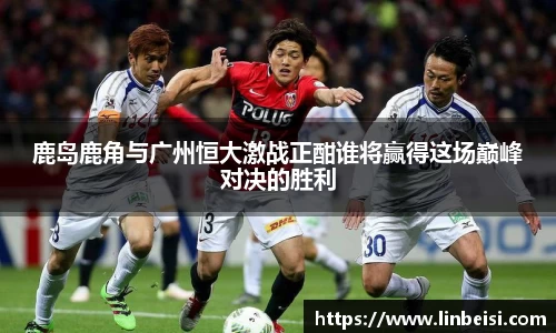 鹿岛鹿角与广州恒大激战正酣谁将赢得这场巅峰对决的胜利